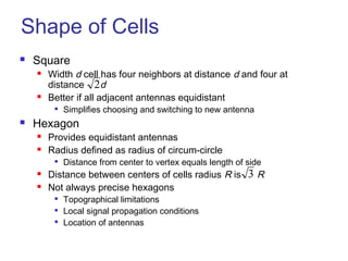 Shape of Cells
 Square
 Width d cell has four neighbors at distance d and four at
distance d
 Better if all adjacent antennas equidistant

Simplifies choosing and switching to new antenna
 Hexagon
 Provides equidistant antennas
 Radius defined as radius of circum-circle

Distance from center to vertex equals length of side
 Distance between centers of cells radius R is R
 Not always precise hexagons

Topographical limitations

Local signal propagation conditions

Location of antennas
2
3
 
