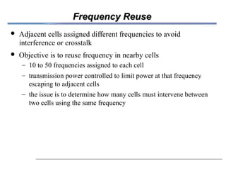 Frequency Reuse
Frequency Reuse
 Adjacent cells assigned different frequencies to avoid
interference or crosstalk
 Objective is to reuse frequency in nearby cells
– 10 to 50 frequencies assigned to each cell
– transmission power controlled to limit power at that frequency
escaping to adjacent cells
– the issue is to determine how many cells must intervene between
two cells using the same frequency
 