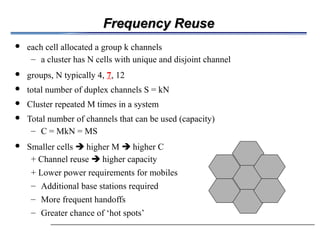 Frequency Reuse
Frequency Reuse
 each cell allocated a group k channels
– a cluster has N cells with unique and disjoint channel
 groups, N typically 4, 7, 12
 total number of duplex channels S = kN
 Cluster repeated M times in a system
 Total number of channels that can be used (capacity)
– C = MkN = MS
 Smaller cells  higher M  higher C
+ Channel reuse  higher capacity
+ Lower power requirements for mobiles
– Additional base stations required
– More frequent handoffs
– Greater chance of ‘hot spots’
 
