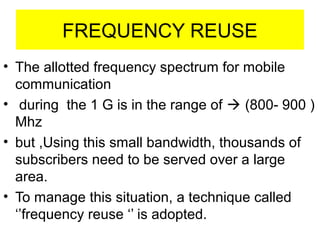 FREQUENCY REUSE
• The allotted frequency spectrum for mobile
communication
• during the 1 G is in the range of  (800- 900 )
Mhz
• but ,Using this small bandwidth, thousands of
subscribers need to be served over a large
area.
• To manage this situation, a technique called
‘’frequency reuse ‘’ is adopted.
 