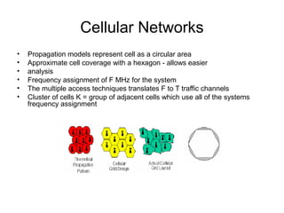 Cellular Networks
• Propagation models represent cell as a circular area
• Approximate cell coverage with a hexagon - allows easier
• analysis
• Frequency assignment of F MHz for the system
• The multiple access techniques translates F to T traffic channels
• Cluster of cells K = group of adjacent cells which use all of the systems
frequency assignment
 