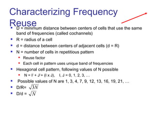 Characterizing Frequency
Reuse
 D = minimum distance between centers of cells that use the same
band of frequencies (called cochannels)
 R = radius of a cell
 d = distance between centers of adjacent cells (d = R)
 N = number of cells in repetitious pattern
 Reuse factor
 Each cell in pattern uses unique band of frequencies
 Hexagonal cell pattern, following values of N possible
 N = I2
+ J2
+ (I x J), I, J = 0, 1, 2, 3, …
 Possible values of N are 1, 3, 4, 7, 9, 12, 13, 16, 19, 21, …
 D/R=
 D/d =
N
3
N
 