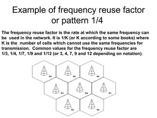 Example of frequency reuse factor
or pattern 1/4
The frequency reuse factor is the rate at which the same frequency can
be used in the network. It is 1/K (or K according to some books) where
K is the number of cells which cannot use the same frequencies for
transmission. Common values for the frequency reuse factor are
1/3, 1/4, 1/7, 1/9 and 1/12 (or 3, 4, 7, 9 and 12 depending on notation).
 