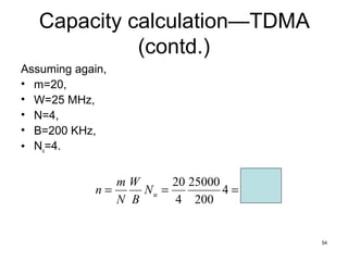 54
Capacity calculation—TDMA
(contd.)
Assuming again,
• m=20,
• W=25 MHz,
• N=4,
• B=200 KHz,
• Nu=4.
500
,
2
4
200
25000
4
20
=
=
= u
N
B
W
N
m
n
 