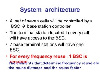 System architecture
• A set of seven cells will be controlled by a
BSC  base station controller
• The terminal station located in every cell
will have access to the BSC.
• 7 base terminal stations will have one
BSC
• For every frequency reuse , 1 BSC is
required.
The elements that determine frequency reuse are
the reuse distance and the reuse factor
 