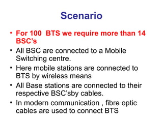 Scenario
• For 100 BTS we require more than 14
BSC’s
• All BSC are connected to a Mobile
Switching centre.
• Here mobile stations are connected to
BTS by wireless means
• All Base stations are connected to their
respective BSC’sby cables.
• In modern communication , fibre optic
cables are used to connect BTS
 