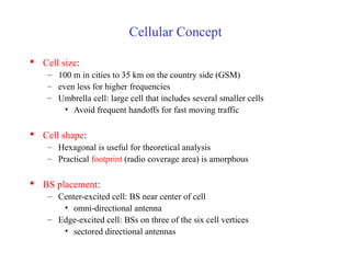 Cellular Concept
 Cell size:
– 100 m in cities to 35 km on the country side (GSM)
– even less for higher frequencies
– Umbrella cell: large cell that includes several smaller cells
• Avoid frequent handoffs for fast moving traffic
 Cell shape:
– Hexagonal is useful for theoretical analysis
– Practical footprint (radio coverage area) is amorphous
 BS placement:
– Center-excited cell: BS near center of cell
• omni-directional antenna
– Edge-excited cell: BSs on three of the six cell vertices
• sectored directional antennas
 