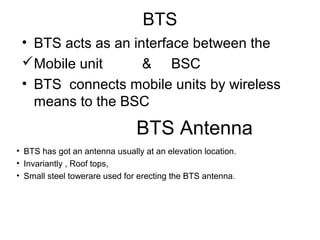 BTS
• BTS acts as an interface between the
Mobile unit & BSC
• BTS connects mobile units by wireless
means to the BSC
BTS Antenna
• BTS has got an antenna usually at an elevation location.
• Invariantly , Roof tops,
• Small steel towerare used for erecting the BTS antenna.
 