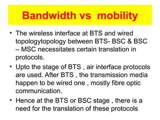 Bandwidth vs mobility
• The wireless interface at BTS and wired
topologytopology between BTS- BSC & BSC
– MSC necessitates certain translation in
protocols.
• Upto the stage of BTS , air interface protocols
are used. After BTS , the transmission media
happen to be wired one , mostly fibre optic
communication.
• Hence at the BTS or BSC stage , there is a
need for the translation of these protocols
 