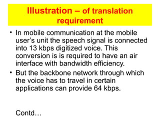 Illustration – of translation
requirement
• In mobile communication at the mobile
user’s unit the speech signal is connected
into 13 kbps digitized voice. This
conversion is is required to have an air
interface with bandwidth efficiency.
• But the backbone network through which
the voice has to travel in certain
applications can provide 64 kbps.
Contd…
 