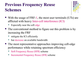 Previous Frequency Reuse
Schemes
 With the usage of FRF-1, the most user terminals (UTs) are
afflicted with heavy Inter-cell interference (ICI)
 Especially near the cell edge
 The conventional method to figure out this problem is by
increasing the FRF
 mitigate the ICI efficiently
 but decrease on available bandwidth
 The most representative approaches improving cell-edge
performance while retaining spectrum efficiency
 Soft Frequency Reuse (SFR) scheme
 Incremental Frequency Reuse (IFR) scheme
 