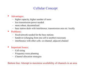 Cellular Concept
 Advantages:
– higher capacity, higher number of users
– less transmission power needed
– more robust, decentralized
– base station deals with interference, transmission area etc. locally
 Problems:
– fixed network needed for the base stations
– handover (changing from one cell to another) necessary
– interference with other cells: co-channel, adjacent-channel
 Important Issues:
– Cell sizing
– Frequency reuse planning
– Channel allocation strategies
Bottom line: Attempt to maximize availability of channels in an area
 