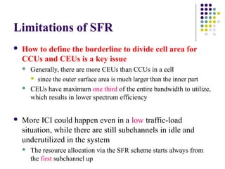 Limitations of SFR
 How to define the borderline to divide cell area for
CCUs and CEUs is a key issue
 Generally, there are more CEUs than CCUs in a cell
 since the outer surface area is much larger than the inner part
 CEUs have maximum one third of the entire bandwidth to utilize,
which results in lower spectrum efficiency
 More ICI could happen even in a low traffic-load
situation, while there are still subchannels in idle and
underutilized in the system
 The resource allocation via the SFR scheme starts always from
the first subchannel up
 