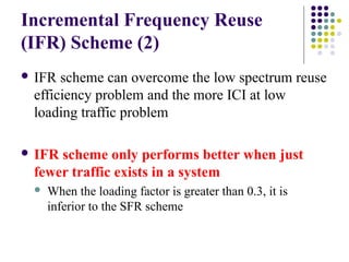 Incremental Frequency Reuse
(IFR) Scheme (2)
 IFR scheme can overcome the low spectrum reuse
efficiency problem and the more ICI at low
loading traffic problem
 IFR scheme only performs better when just
fewer traffic exists in a system
 When the loading factor is greater than 0.3, it is
inferior to the SFR scheme
 