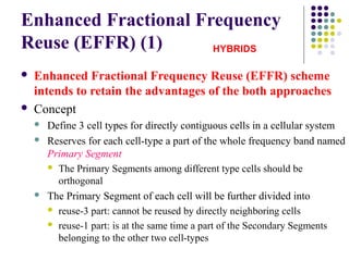 Enhanced Fractional Frequency
Reuse (EFFR) (1)
 Enhanced Fractional Frequency Reuse (EFFR) scheme
intends to retain the advantages of the both approaches
 Concept
 Define 3 cell types for directly contiguous cells in a cellular system
 Reserves for each cell-type a part of the whole frequency band named
Primary Segment
 The Primary Segments among different type cells should be
orthogonal
 The Primary Segment of each cell will be further divided into
 reuse-3 part: cannot be reused by directly neighboring cells
 reuse-1 part: is at the same time a part of the Secondary Segments
belonging to the other two cell-types
HYBRIDS
 