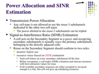 Power Allocation and SINR
Estimation
 Transmission Power Allocation
 Any cell-type is not allowed to use the reuse-3 subchannels
dedicated to the other two cell types
 The power allotted to the reuse-3 subchannels can be tripled
 Signal-to-Interference-Ratio (SINR) Estimation
 A cell acts on the Secondary Segment as a guest, and occupying
secondary subchannels is actually reuse the primary subchannels
belonging to the directly adjacent cells
 Reuse on the Secondary Segment should conform to two rules:
 monitor before use
 resource reuse based on SINR estimation
 Each cell listens on every secondary subchannel all the time
 Before occupation, a cell makes SINR evaluation and chooses resources
with best estimation values for reuse
 If all available secondary resources are either occupied or not good
enough to a link, this cell will give up scheduling resources
 