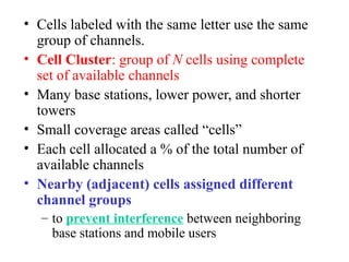 • Cells labeled with the same letter use the same
group of channels.
• Cell Cluster: group of N cells using complete
set of available channels
• Many base stations, lower power, and shorter
towers
• Small coverage areas called “cells”
• Each cell allocated a % of the total number of
available channels
• Nearby (adjacent) cells assigned different
channel groups
– to prevent interference between neighboring
base stations and mobile users
 