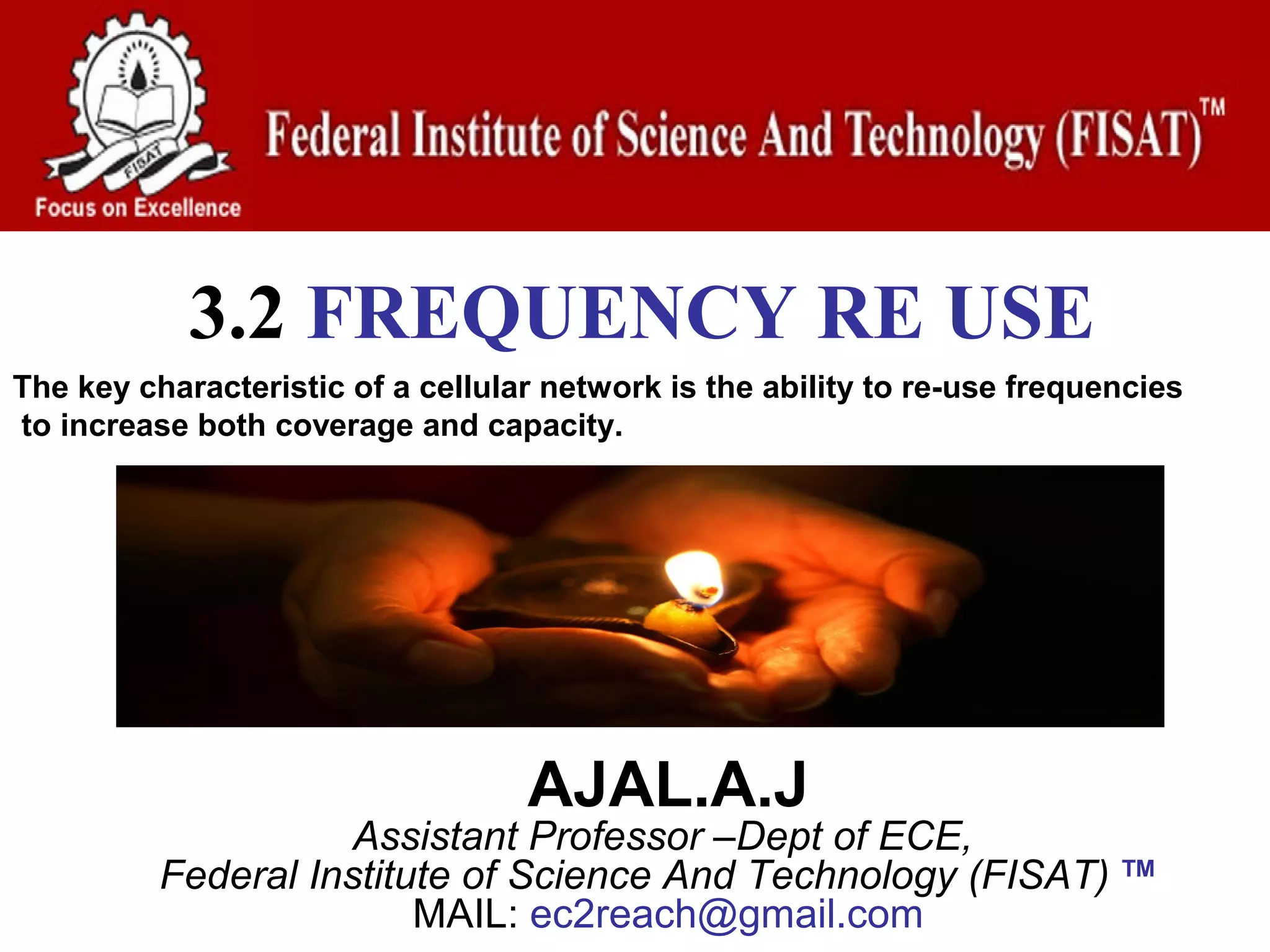 3.2 FREQUENCY RE USE
The key characteristic of a cellular network is the ability to re-use frequencies
to increase both coverage and capacity.




                                   AJAL.A.J
                     Assistant Professor –Dept of ECE,
          Federal Institute of Science And Technology (FISAT)               TM
                                                                                   
                         MAIL: ec2reach@gmail.com
 