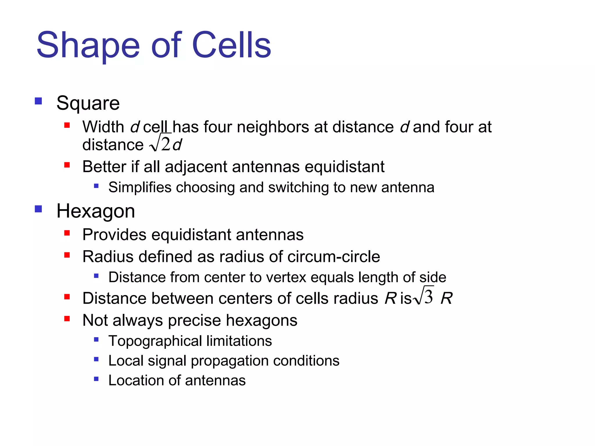 Shape of Cells
   Square
       Width d cell has four neighbors at distance d and four at
        distance 2d
       Better if all adjacent antennas equidistant
            Simplifies choosing and switching to new antenna
   Hexagon
       Provides equidistant antennas
       Radius defined as radius of circum-circle
            Distance from center to vertex equals length of side
       Distance between centers of cells radius R is 3 R
       Not always precise hexagons
            Topographical limitations
            Local signal propagation conditions
            Location of antennas
 