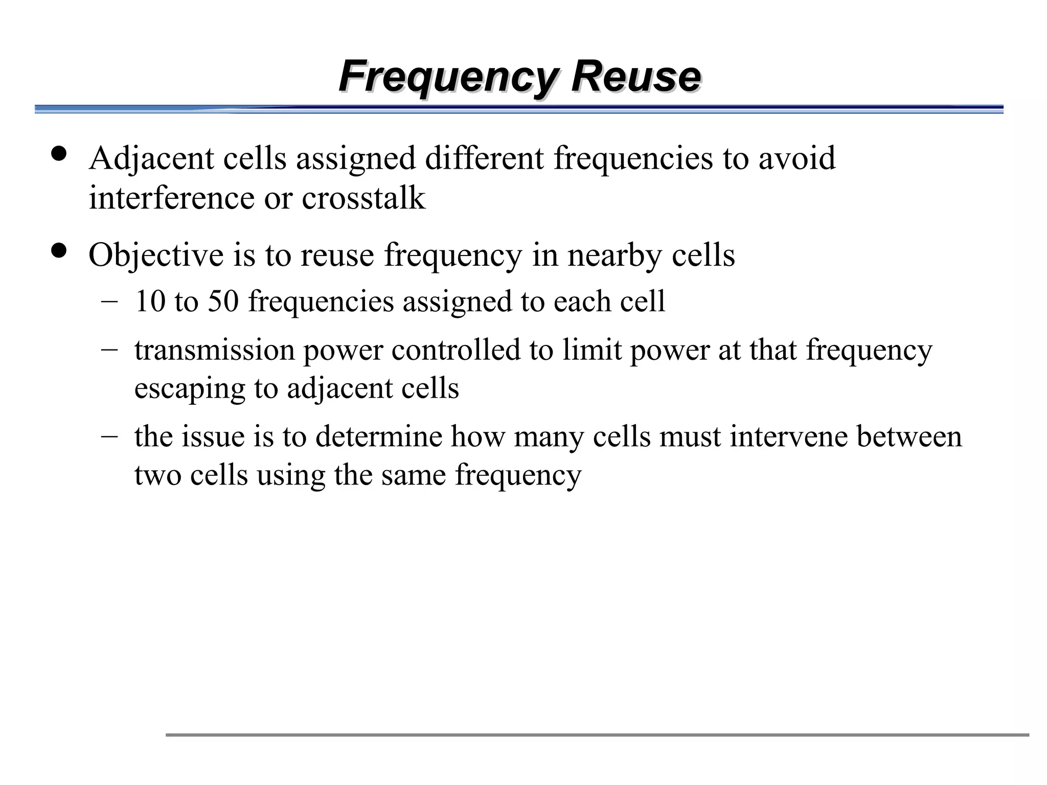 Frequency Reuse
            Adjacent cells assigned different frequencies to avoid
             interference or crosstalk
            Objective is to reuse frequency in nearby cells
                          – 10 to 50 frequencies assigned to each cell
                          – transmission power controlled to limit power at that frequency

                                   escaping to adjacent cells
                                                                   
                          – the issue is to determine how many cells must intervene between
                                   two cells using the same frequency
 