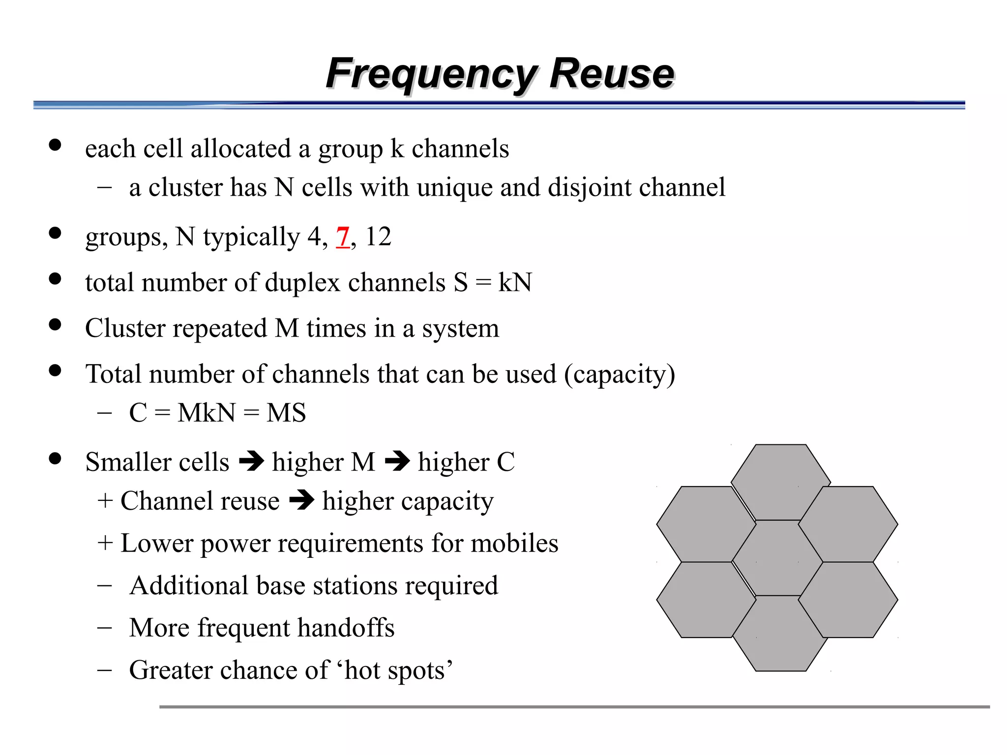 Frequency Reuse
            each cell allocated a group k channels
              – a cluster has N cells with unique and disjoint channel
            groups, N typically 4, 7, 12
            total number of duplex channels S = kN
            Cluster repeated M times in a system

                     Total number of channels that can be used (capacity)
                          – C = MkN = MS
                                                                   



            Smaller cells  higher M  higher C
              + Channel reuse  higher capacity
               + Lower power requirements for mobiles
               – Additional base stations required
               – More frequent handoffs
               – Greater chance of ‘hot spots’
 