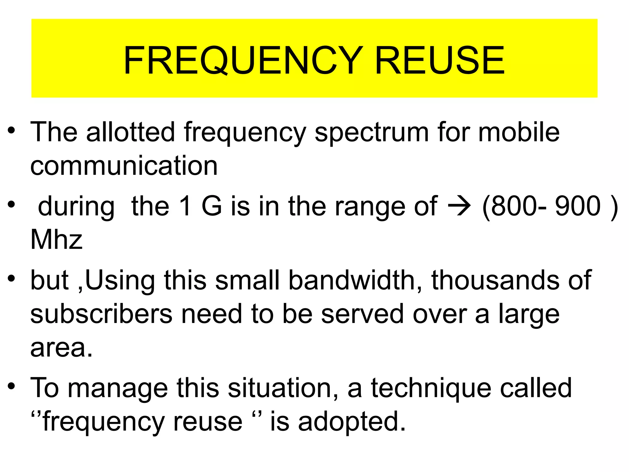 FREQUENCY REUSE
• The allotted frequency spectrum for mobile 
   communication
•  during  the 1 G is in the range of  (800- 900 )
   Mhz
• but ,Using this small bandwidth, thousands of 
   subscribers need to be served over a large 
   area.
• To manage this situation, a technique called  
   ‘’frequency reuse ‘’ is adopted.
    
 