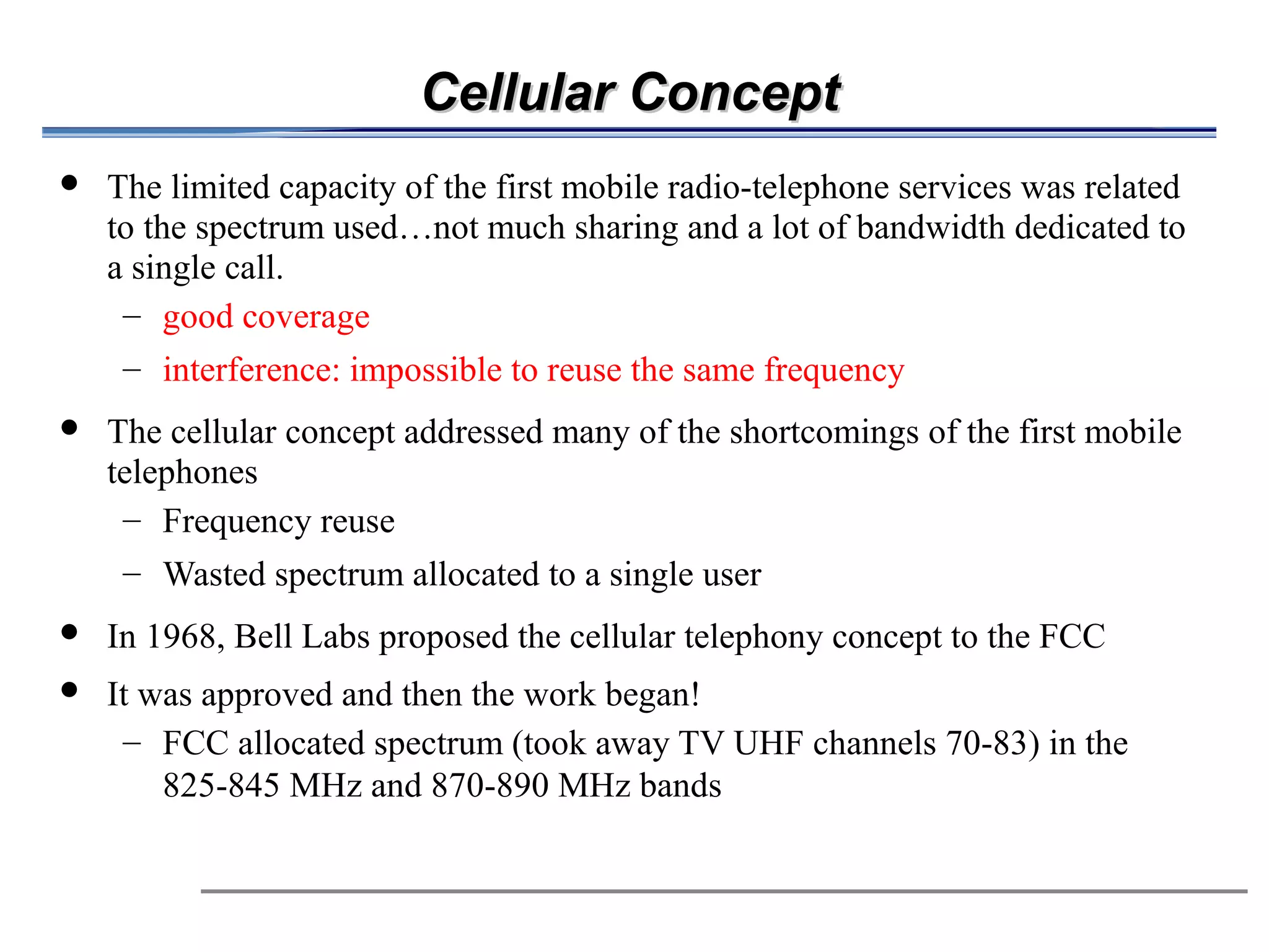 Cellular Concept
            The limited capacity of the first mobile radio-telephone services was related
             to the spectrum used…not much sharing and a lot of bandwidth dedicated to
             a single call.
              – good coverage
              – interference: impossible to reuse the same frequency
                     The cellular concept addressed many of the shortcomings of the first mobile

                      telephones
                          – Frequency reuse
                                                                   



                          – Wasted spectrum allocated to a single user
            In 1968, Bell Labs proposed the cellular telephony concept to the FCC
            It was approved and then the work began!
              – FCC allocated spectrum (took away TV UHF channels 70-83) in the
                 825-845 MHz and 870-890 MHz bands
 