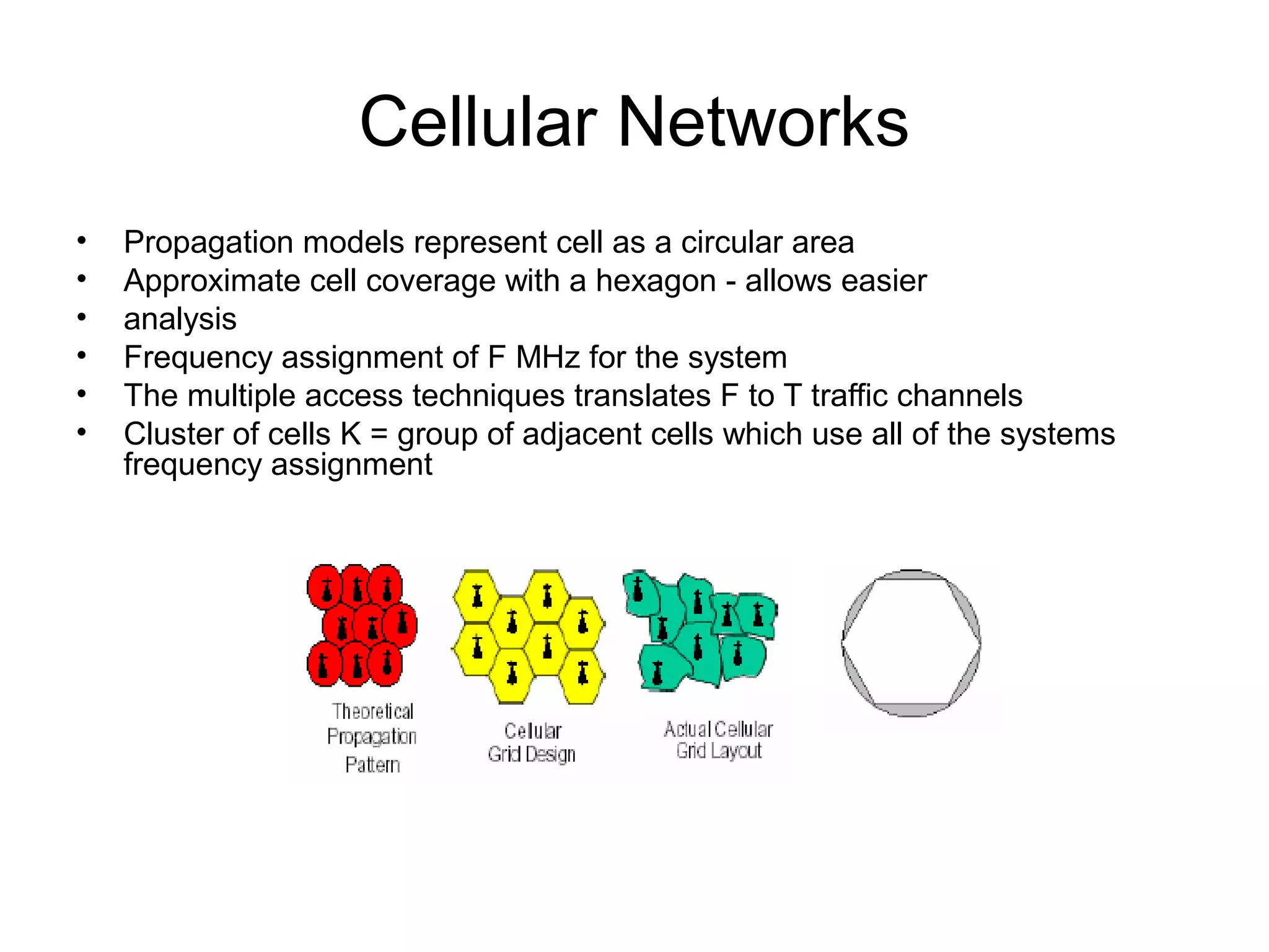 Cellular Networks
•   Propagation models represent cell as a circular area
•   Approximate cell coverage with a hexagon - allows easier
•   analysis
•   Frequency assignment of F MHz for the system
•   The multiple access techniques translates F to T traffic channels
•   Cluster of cells K = group of adjacent cells which use all of the systems 
    frequency assignment
 
