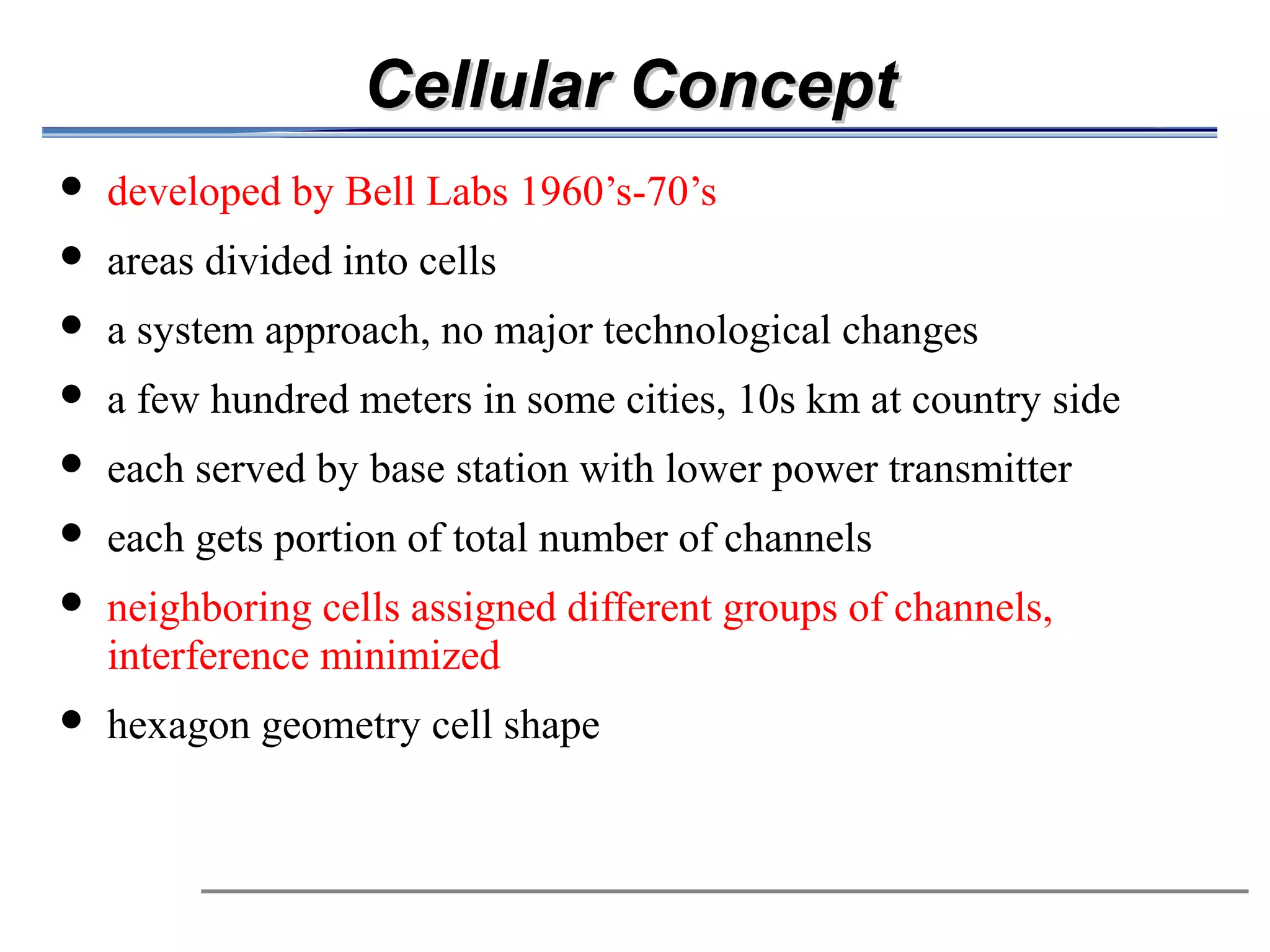 Cellular Concept
                     developed by Bell Labs 1960’s-70’s
                     areas divided into cells
                     a system approach, no major technological changes
                     a few hundred meters in some cities, 10s km at country side

                     each served by base station with lower power transmitter
                                                                   
                     each gets portion of total number of channels
                     neighboring cells assigned different groups of channels,
                      interference minimized
                     hexagon geometry cell shape
 
