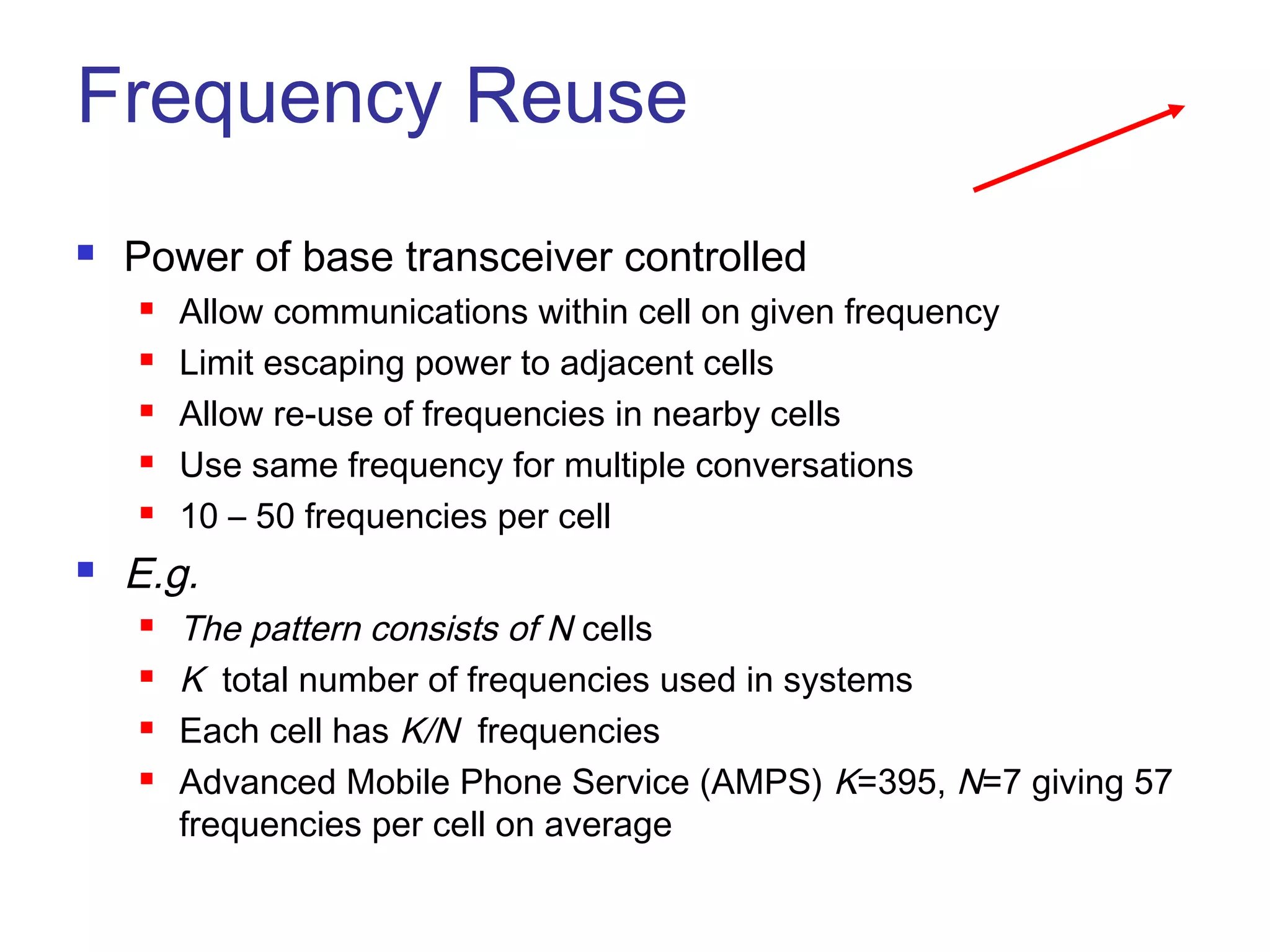 Frequency Reuse
   Power of base transceiver controlled
       Allow communications within cell on given frequency
       Limit escaping power to adjacent cells
       Allow re-use of frequencies in nearby cells
       Use same frequency for multiple conversations
       10 – 50 frequencies per cell
   E.g.
       The pattern consists of N cells
       K total number of frequencies used in systems
       Each cell has K/N frequencies
       Advanced Mobile Phone Service (AMPS) K=395, N=7 giving 57
        frequencies per cell on average
 