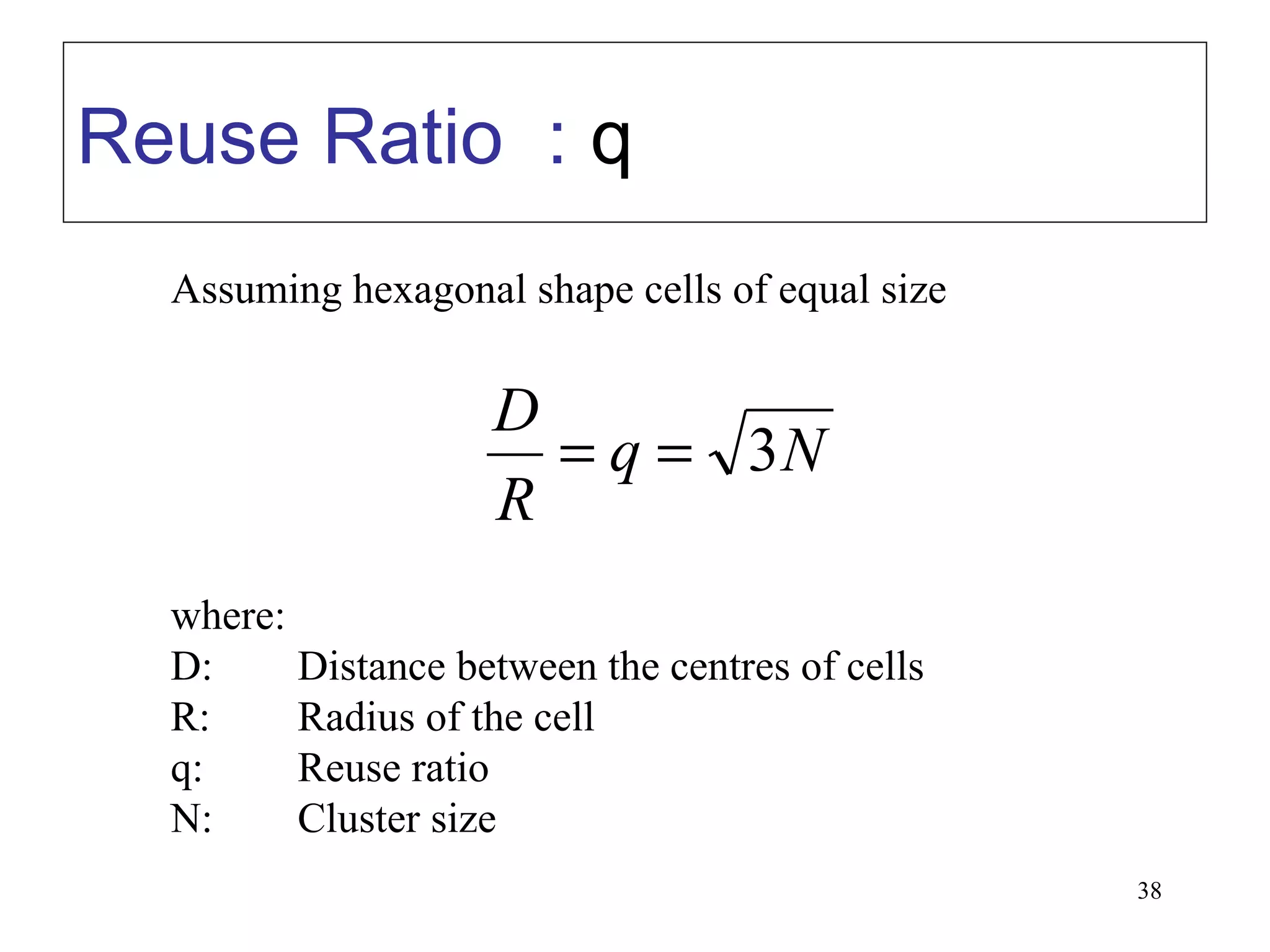 Reuse Ratio : q
  Assuming hexagonal shape cells of equal size


                    D
                      = q = 3N
                    R
  where:
  D:     Distance between the centres of cells
  R:     Radius of the cell
  q:     Reuse ratio
  N:     Cluster size
                                                 38
 