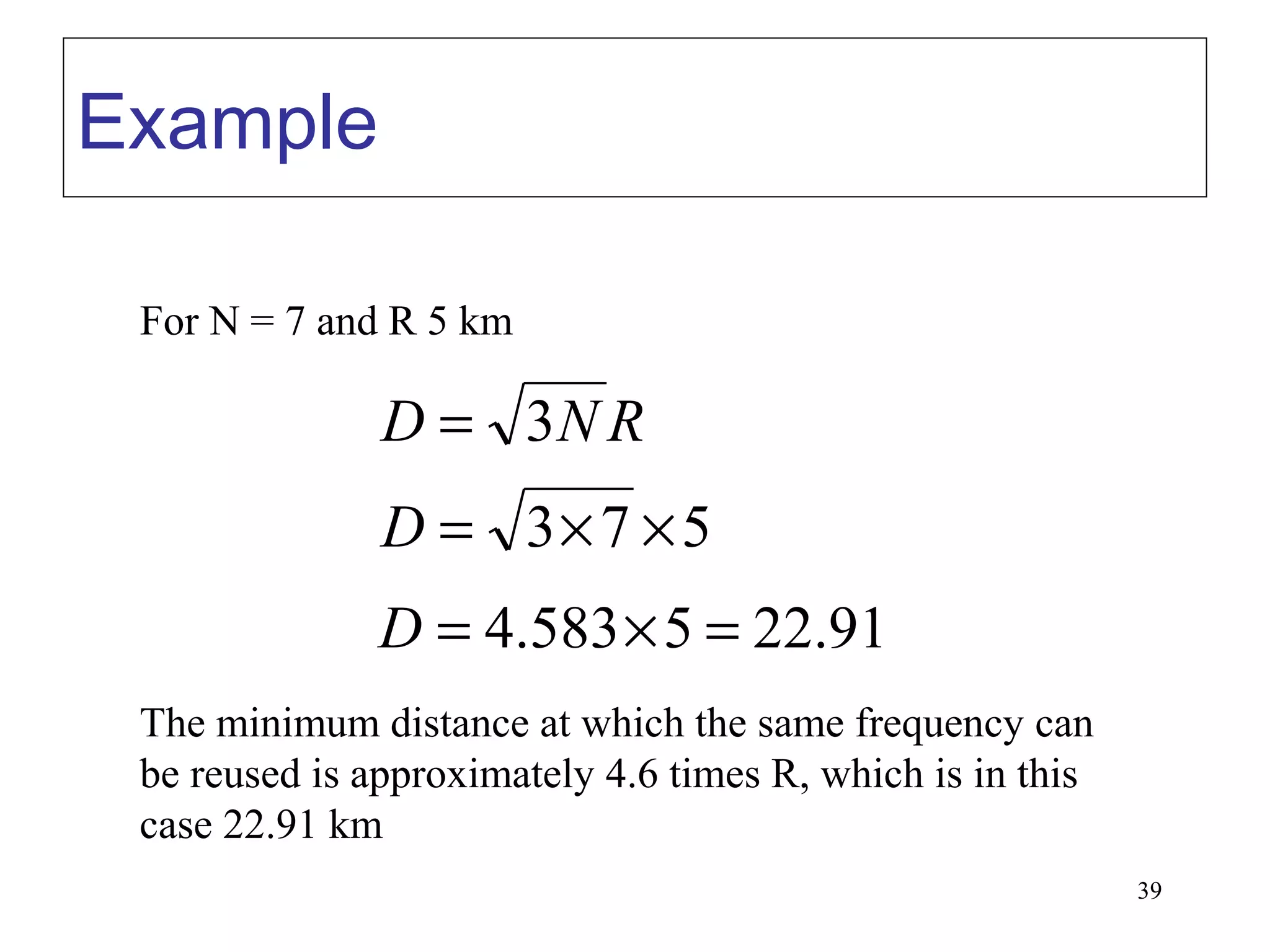 Example

 For N = 7 and R 5 km

               D = 3N R
               D = 3× 7 × 5
               D = 4.583 × 5 = 22.91
 The minimum distance at which the same frequency can
 be reused is approximately 4.6 times R, which is in this
 case 22.91 km
                                                            39
 
