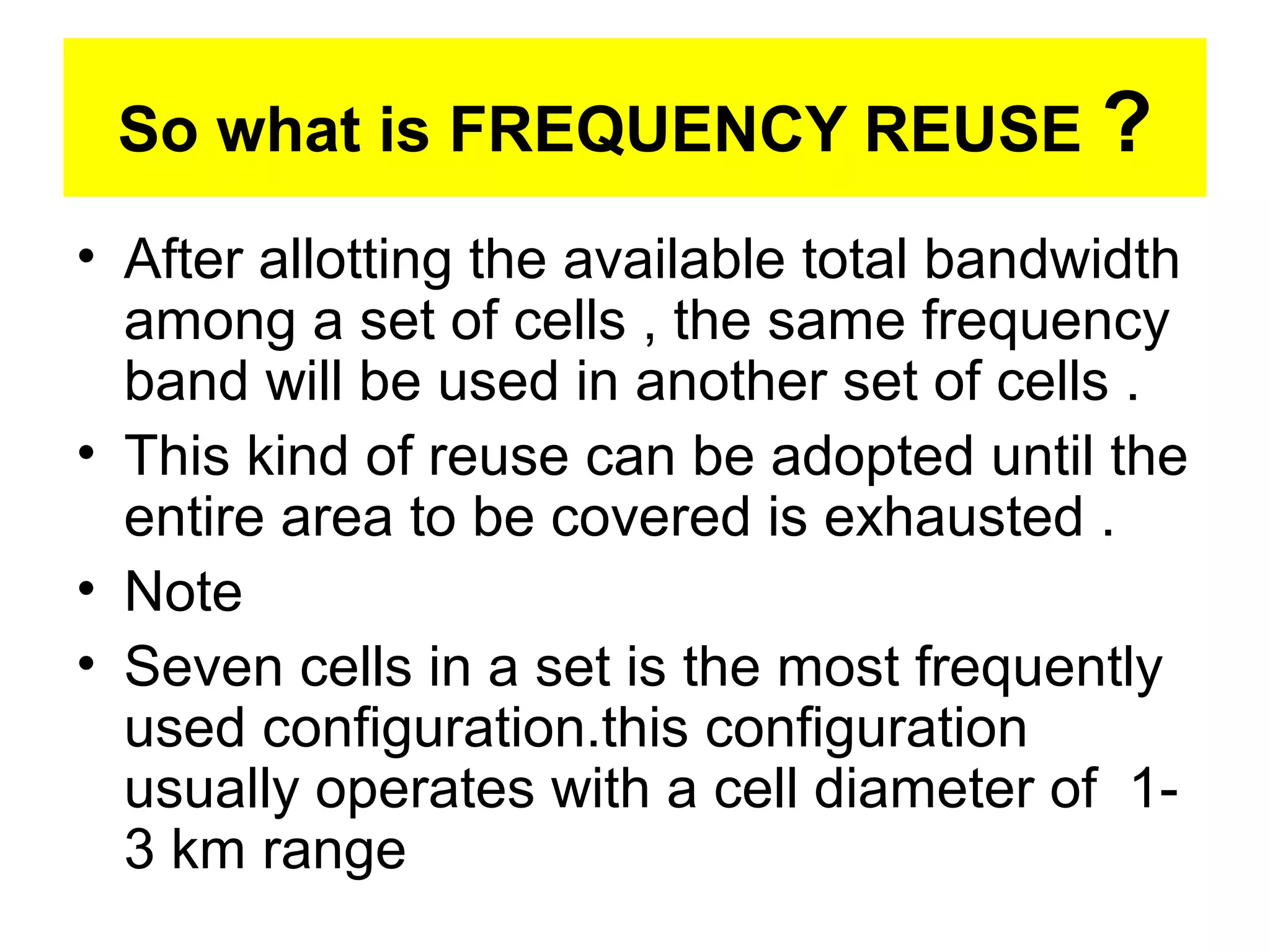 So what is FREQUENCY REUSE ?
• After allotting the available total bandwidth
  among a set of cells , the same frequency
  band will be used in another set of cells .
• This kind of reuse can be adopted until the
  entire area to be covered is exhausted .
• Note
• Seven cells in a set is the most frequently
  used configuration.this configuration
  usually operates with a cell diameter of 1-
  3 km range
 