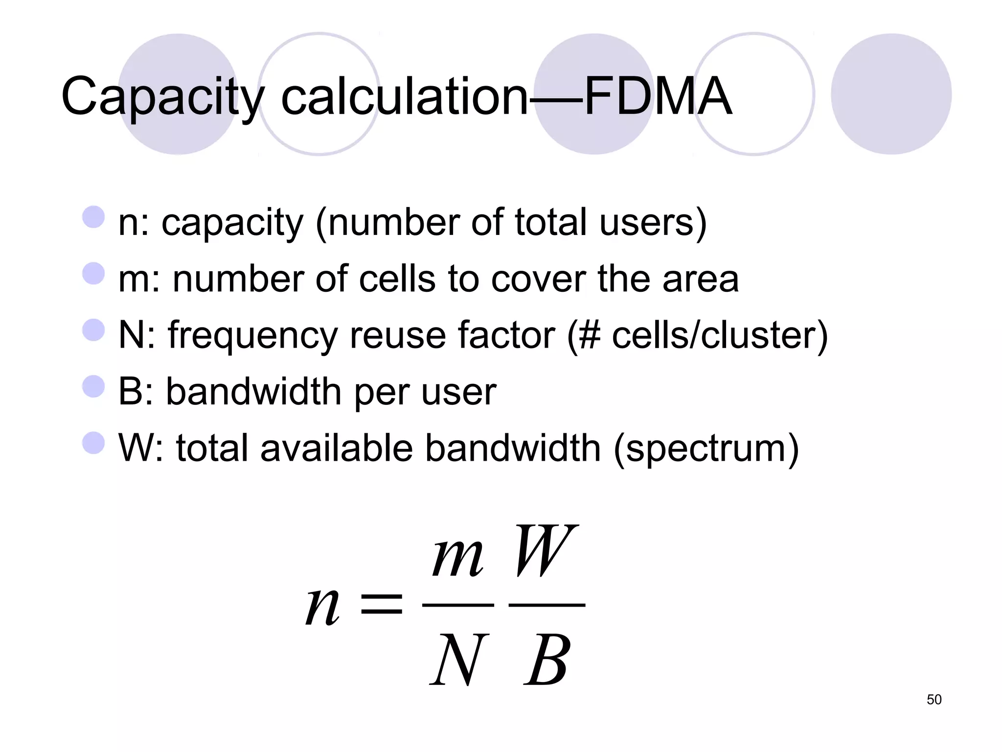 Capacity calculation—FDMA

n: capacity (number of total users)
m: number of cells to cover the area
N: frequency reuse factor (# cells/cluster)
B: bandwidth per user
W: total available bandwidth (spectrum)


                mW
             n=
                N B                            50
 