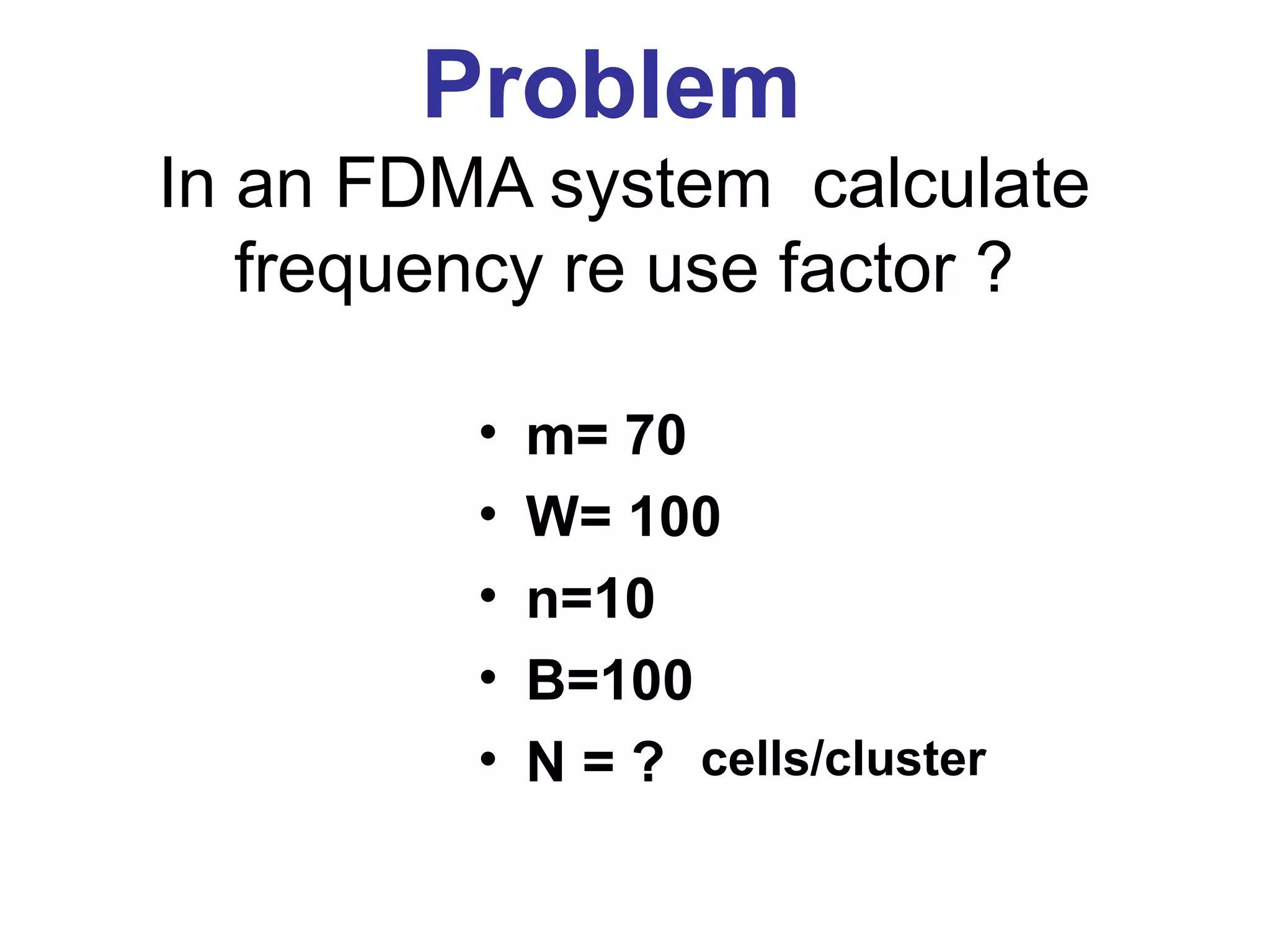Problem
In an FDMA system calculate
   frequency re use factor ?

         •   m= 70
         •   W= 100
         •   n=10
         •   B=100
         •   N = ? cells/cluster
 