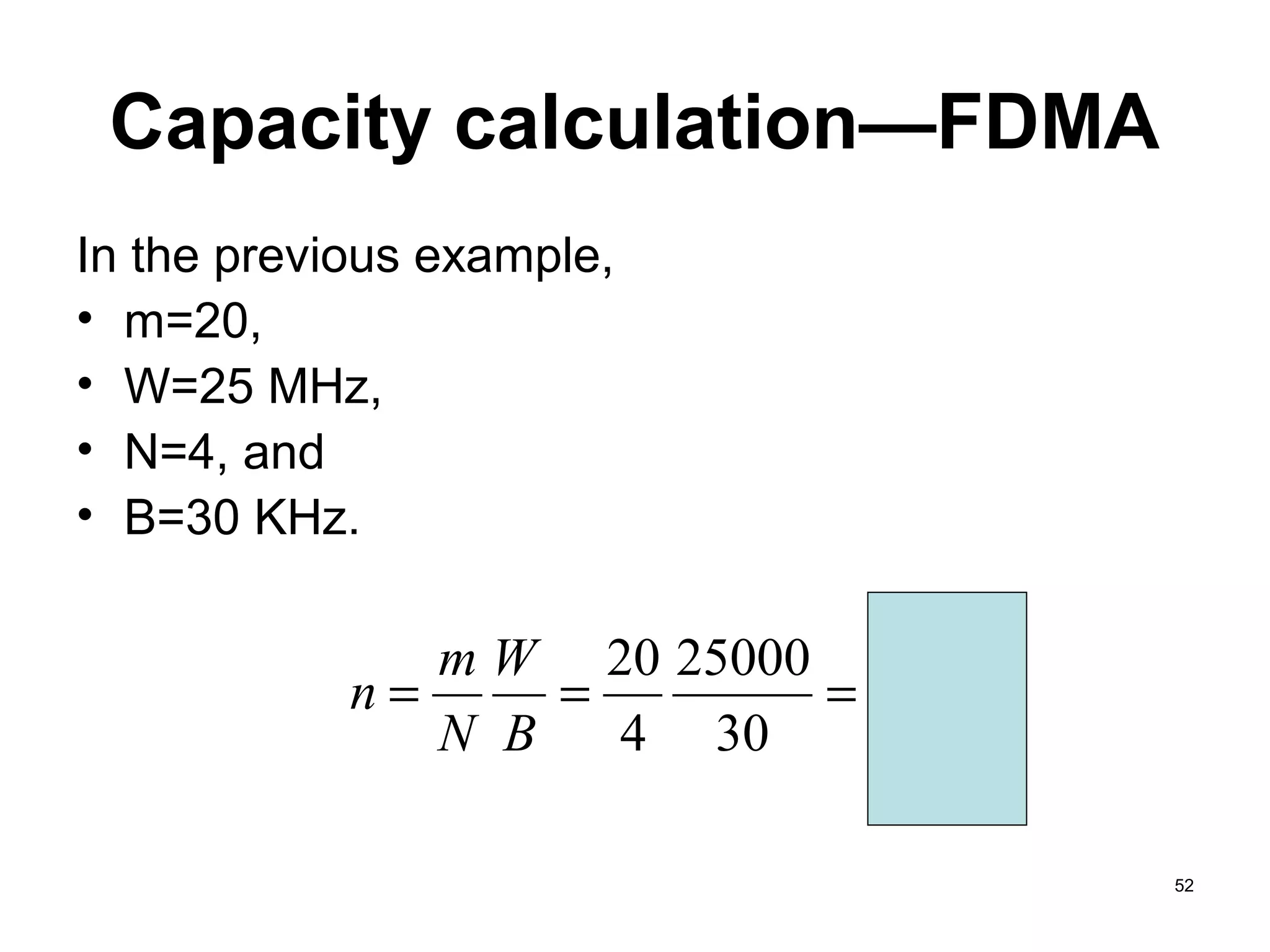Capacity calculation—FDMA
In the previous example,
• m=20,
• W=25 MHz,
• N=4, and
• B=30 KHz.

               m W 20 25000
            n=     =        = 4,166
               N B   4 30

                                      52
 