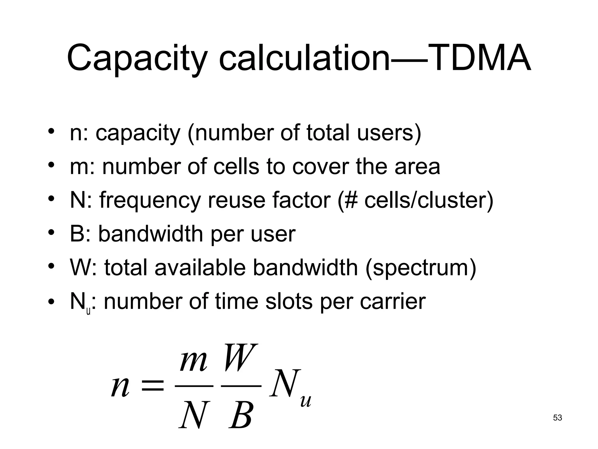 Capacity calculation—TDMA
• n: capacity (number of total users)
• m: number of cells to cover the area
• N: frequency reuse factor (# cells/cluster)
• B: bandwidth per user
• W: total available bandwidth (spectrum)
• Nu: number of time slots per carrier

         mW
      n=     Nu
         N B                                    53
 