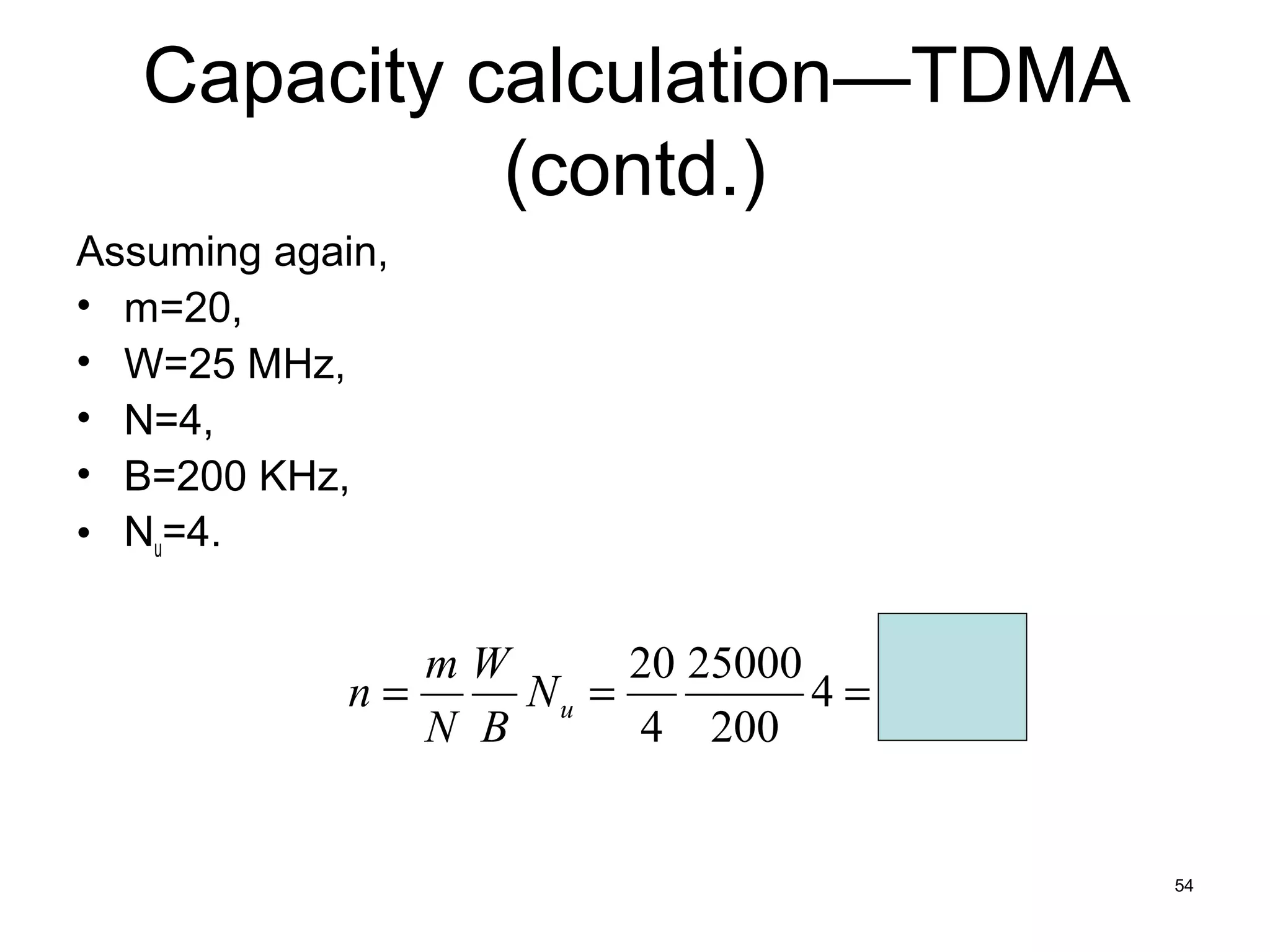 Capacity calculation—TDMA
             (contd.)
Assuming again,
• m=20,
• W=25 MHz,
• N=4,
• B=200 KHz,
• Nu=4.


                mW       20 25000
             n=     Nu =          4 = 2,500
                N B      4 200


                                              54
 
