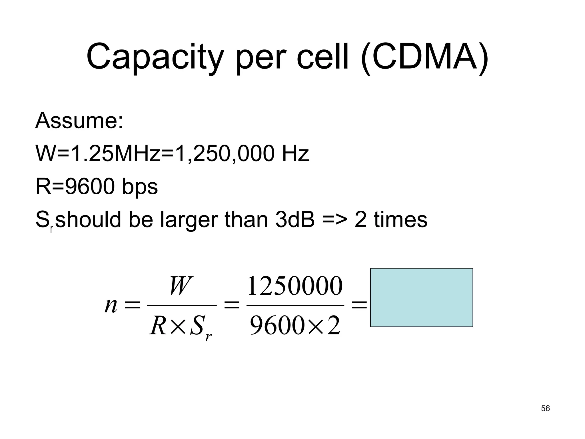 Capacity per cell (CDMA)
Assume:
W=1.25MHz=1,250,000 Hz
R=9600 bps
Sr should be larger than 3dB => 2 times

          W       1250000
      n=        =         = 65 users
         R × S r 9600 × 2

                                          56
 