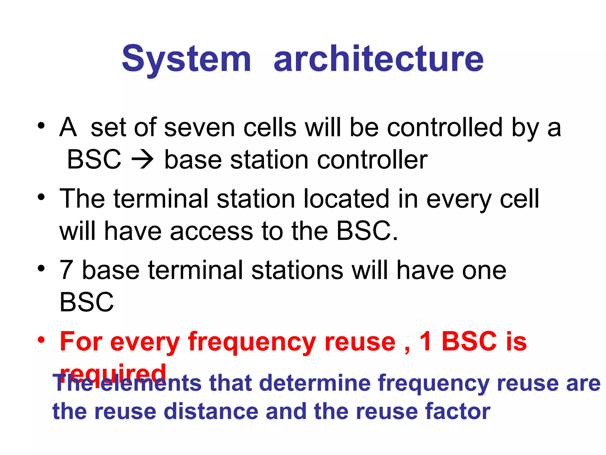 System architecture
• A set of seven cells will be controlled by a
   BSC  base station controller
• The terminal station located in every cell
  will have access to the BSC.
• 7 base terminal stations will have one
  BSC
• For every frequency reuse , 1 BSC is
  required.
 The elements that determine frequency reuse are
 the reuse distance and the reuse factor
 