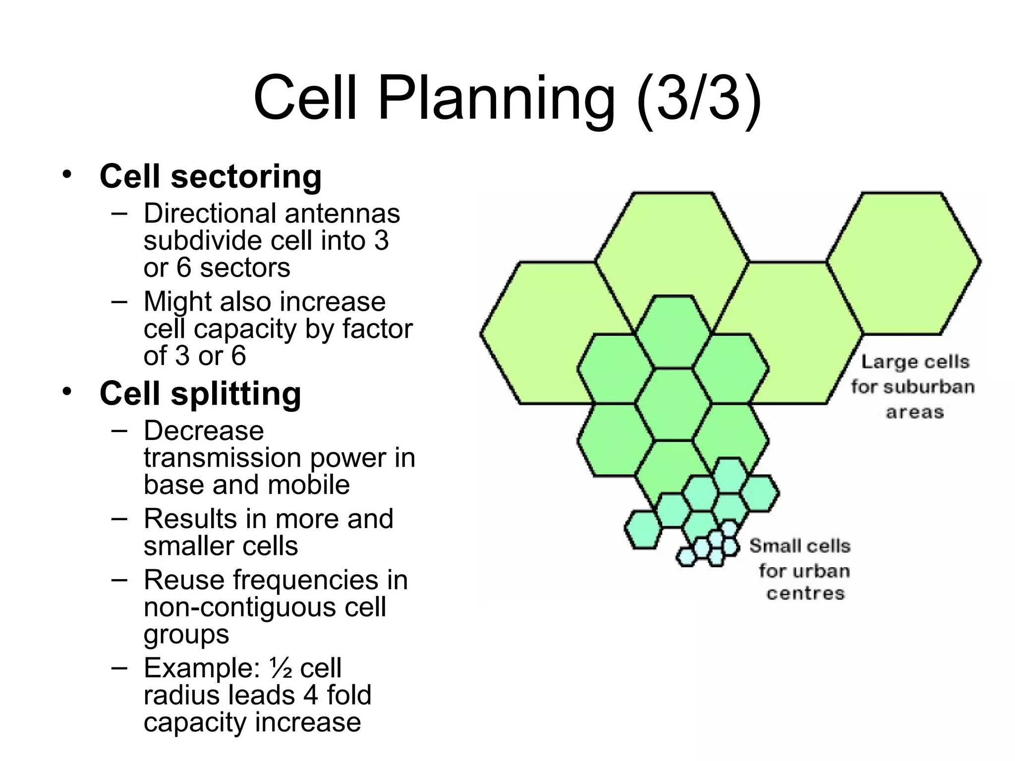 Cell Planning (3/3)
• Cell sectoring
   – Directional antennas
     subdivide cell into 3
     or 6 sectors
   – Might also increase
     cell capacity by factor
     of 3 or 6
• Cell splitting
   – Decrease
     transmission power in
     base and mobile
   – Results in more and
     smaller cells
   – Reuse frequencies in
     non-contiguous cell
     groups
   – Example: ½ cell
     radius leads 4 fold
     capacity increase
 