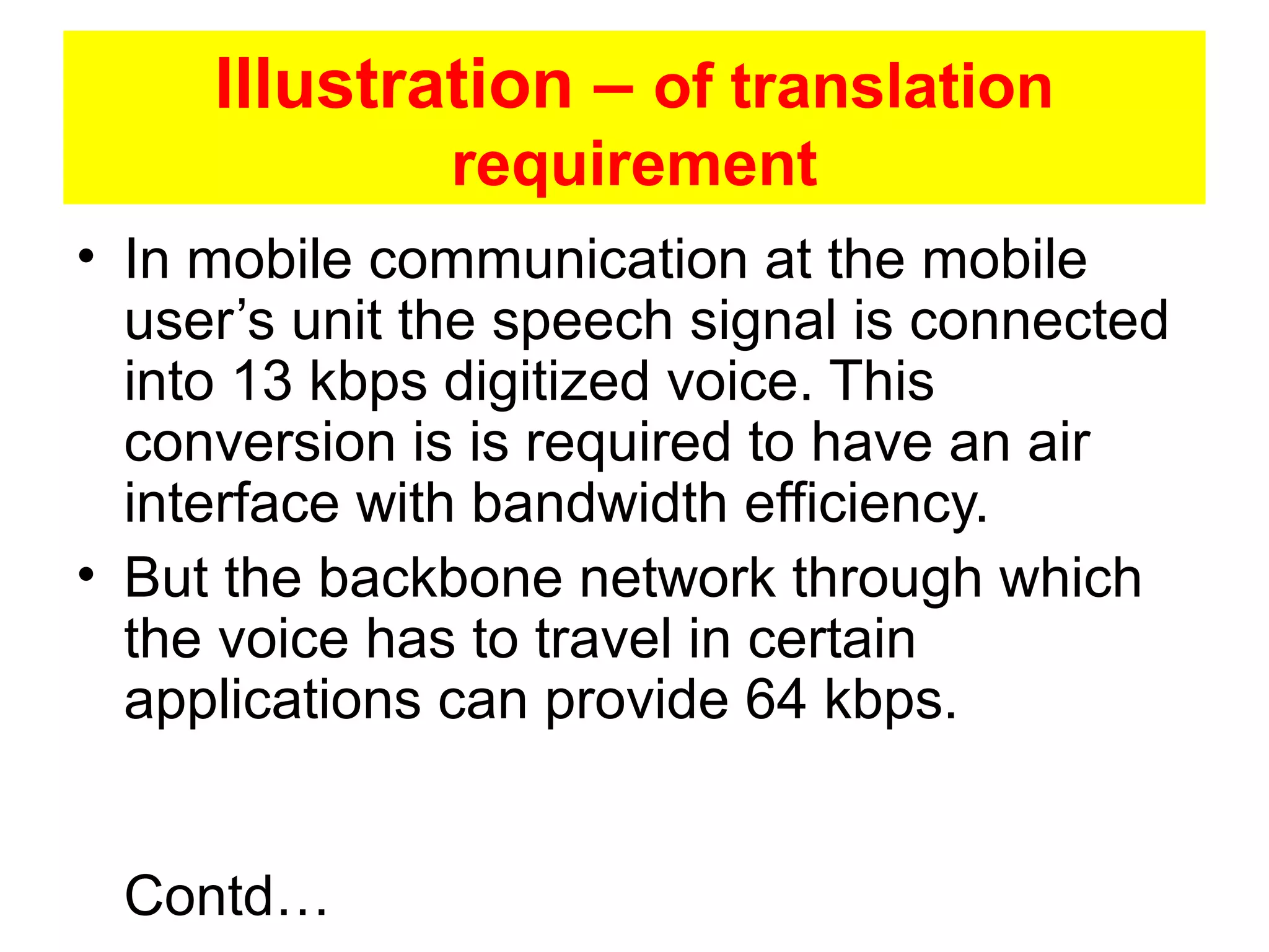 Illustration – of translation
               requirement
• In mobile communication at the mobile
  user’s unit the speech signal is connected
  into 13 kbps digitized voice. This
  conversion is is required to have an air
  interface with bandwidth efficiency.
• But the backbone network through which
  the voice has to travel in certain
  applications can provide 64 kbps.


 Contd…
 