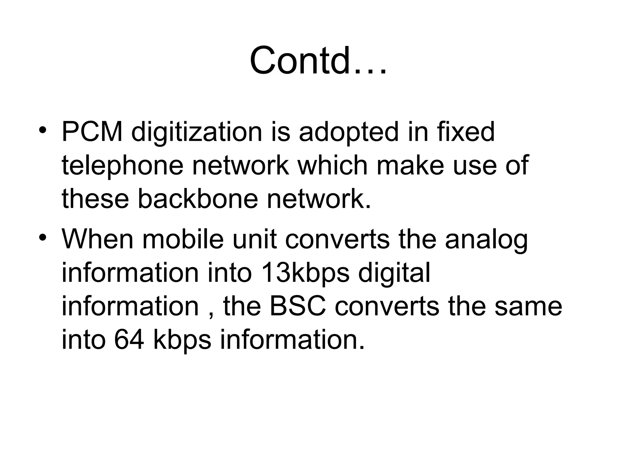 Contd…
• PCM digitization is adopted in fixed
  telephone network which make use of
  these backbone network.
• When mobile unit converts the analog
  information into 13kbps digital
  information , the BSC converts the same
  into 64 kbps information.
 