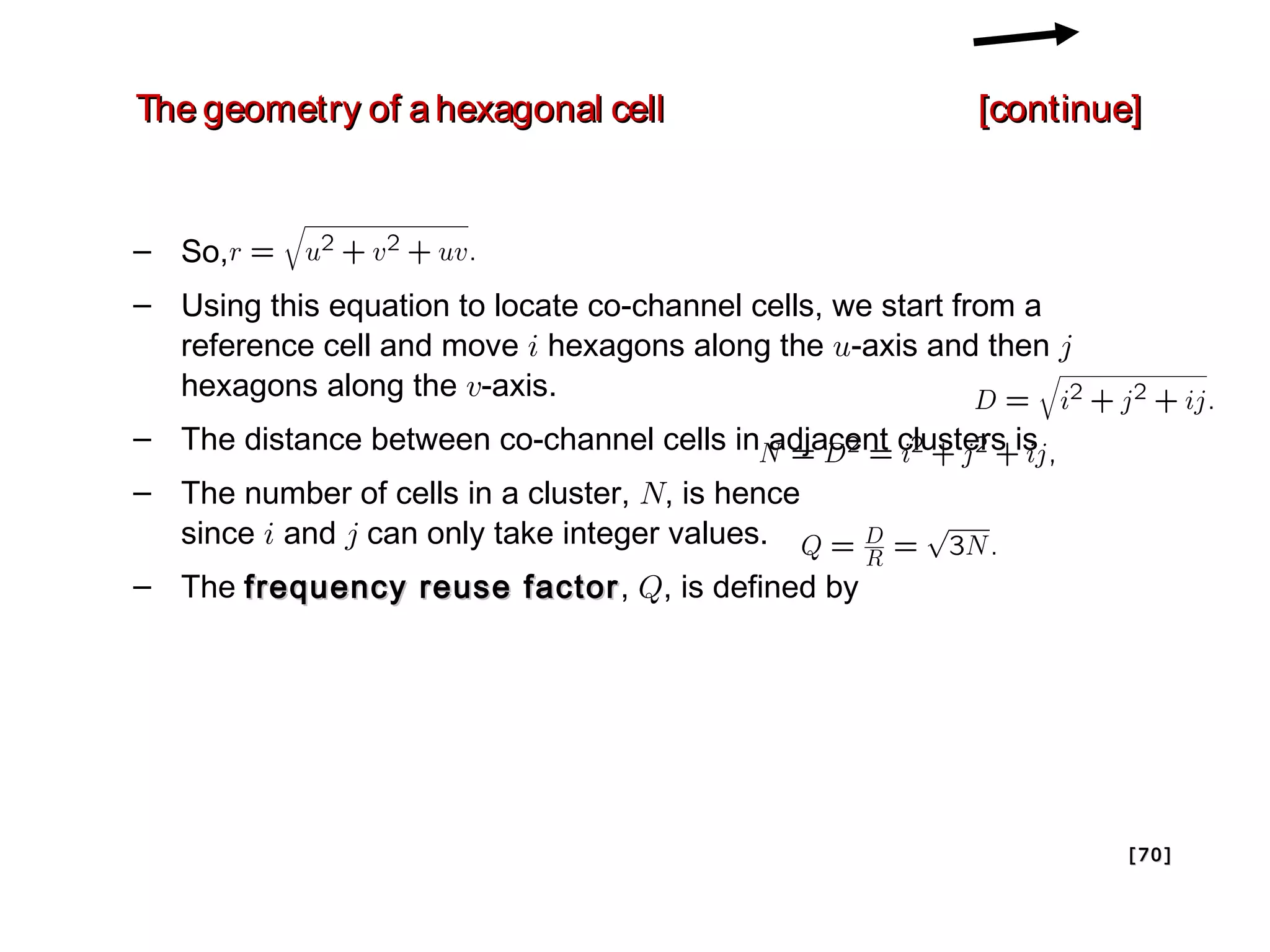 The geometry of a hexagonal cell                          [continue]


– So,
– Using this equation to locate co-channel cells, we start from a
  reference cell and move i hexagons along the u-axis and then j
  hexagons along the v-axis.
– The distance between co-channel cells in adjacent clusters is
– The number of cells in a cluster, N, is hence
  since i and j can only take integer values.
– The frequency reuse factor , Q, is defined by




                                                                    [ 70 ]
 
