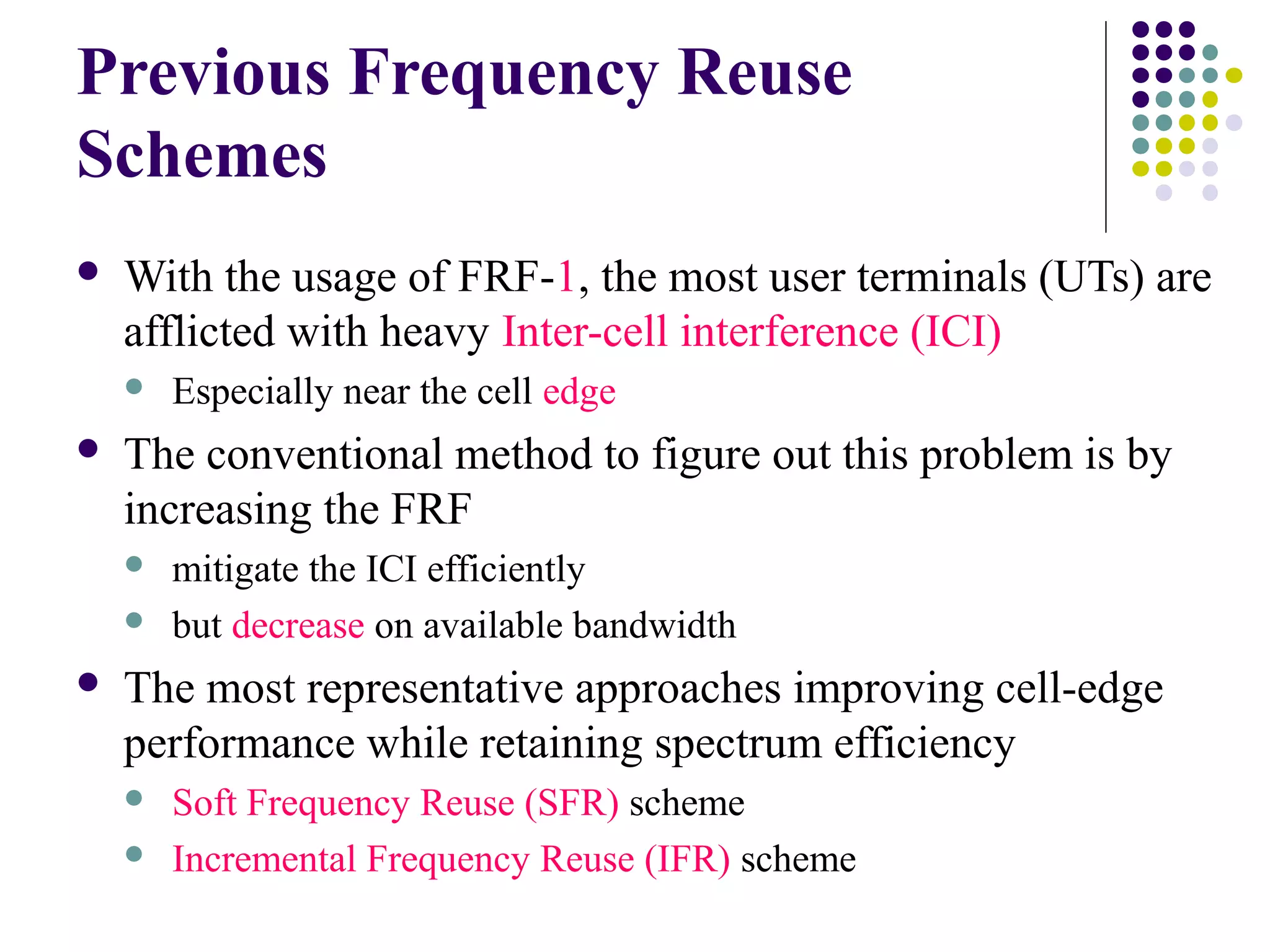 Previous Frequency Reuse
Schemes
   With the usage of FRF-1, the most user terminals (UTs) are
    afflicted with heavy Inter-cell interference (ICI)
       Especially near the cell edge
   The conventional method to figure out this problem is by
    increasing the FRF
       mitigate the ICI efficiently
       but decrease on available bandwidth
   The most representative approaches improving cell-edge
    performance while retaining spectrum efficiency
       Soft Frequency Reuse (SFR) scheme
       Incremental Frequency Reuse (IFR) scheme
 