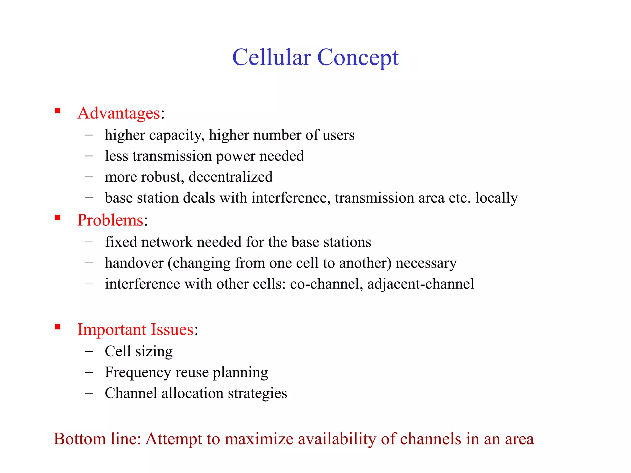 Cellular Concept

 Advantages:
    –   higher capacity, higher number of users
    –   less transmission power needed
    –   more robust, decentralized
    –   base station deals with interference, transmission area etc. locally
 Problems:
    – fixed network needed for the base stations
    – handover (changing from one cell to another) necessary
    – interference with other cells: co-channel, adjacent-channel

 Important Issues:
    – Cell sizing
    – Frequency reuse planning
    – Channel allocation strategies

Bottom line: Attempt to maximize availability of channels in an area
 
