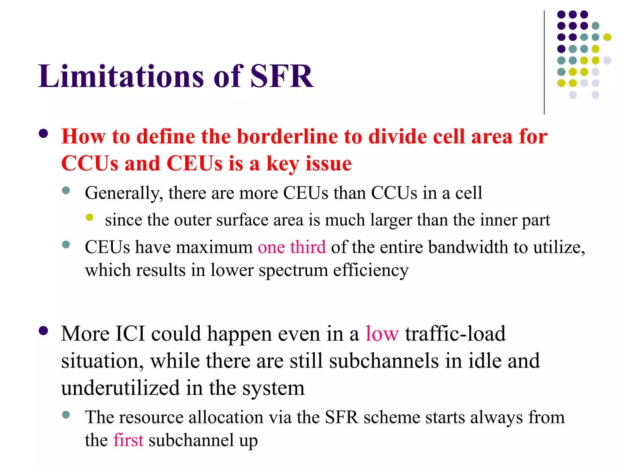Limitations of SFR
   How to define the borderline to divide cell area for
    CCUs and CEUs is a key issue
       Generally, there are more CEUs than CCUs in a cell
         since the outer surface area is much larger than the inner part

       CEUs have maximum one third of the entire bandwidth to utilize,
        which results in lower spectrum efficiency


   More ICI could happen even in a low traffic-load
    situation, while there are still subchannels in idle and
    underutilized in the system
       The resource allocation via the SFR scheme starts always from
        the first subchannel up
 