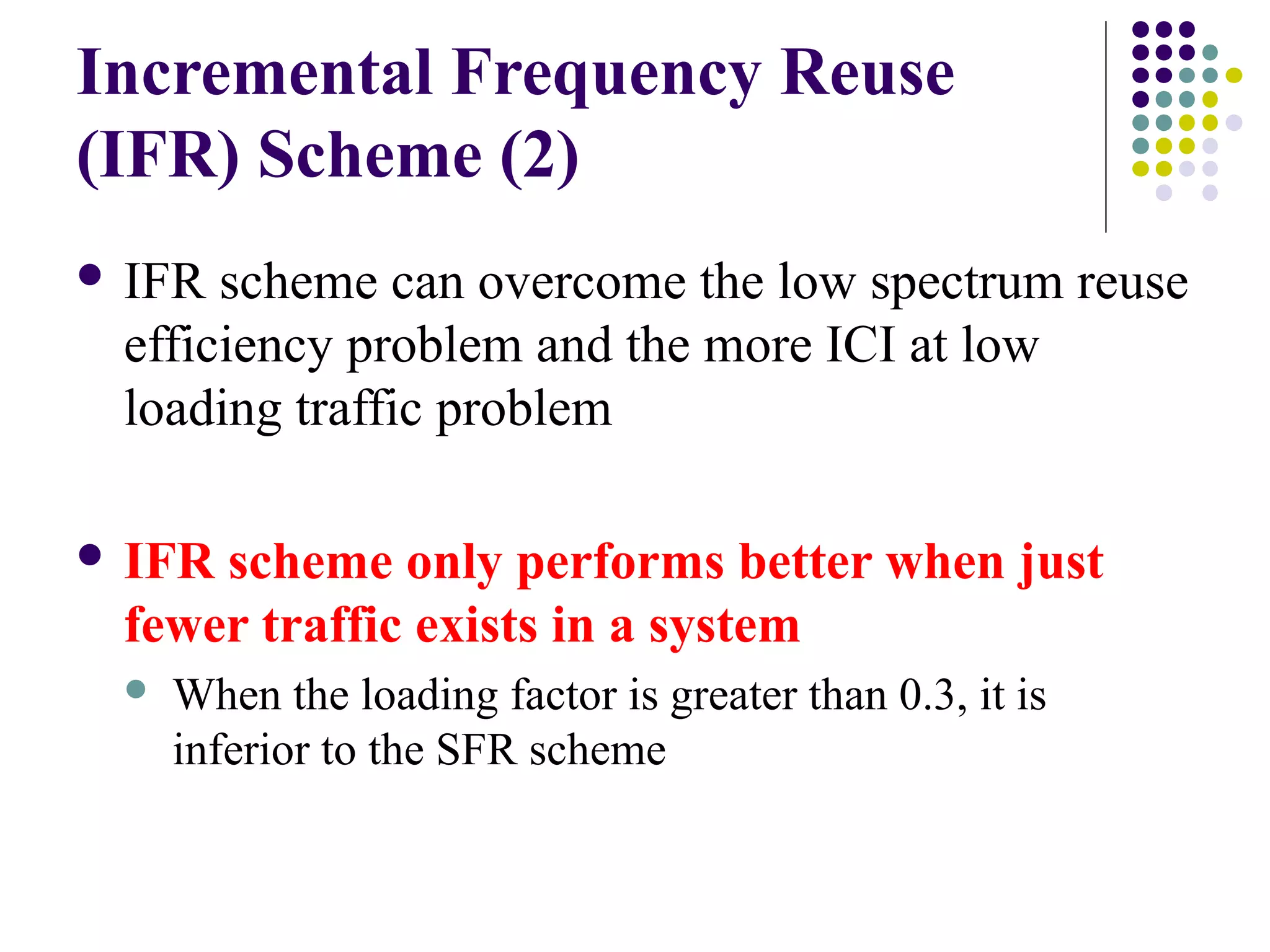 Incremental Frequency Reuse
(IFR) Scheme (2)
 IFR scheme can overcome the low spectrum reuse
 efficiency problem and the more ICI at low
 loading traffic problem

 IFRscheme only performs better when just
 fewer traffic exists in a system
    When the loading factor is greater than 0.3, it is
     inferior to the SFR scheme
 