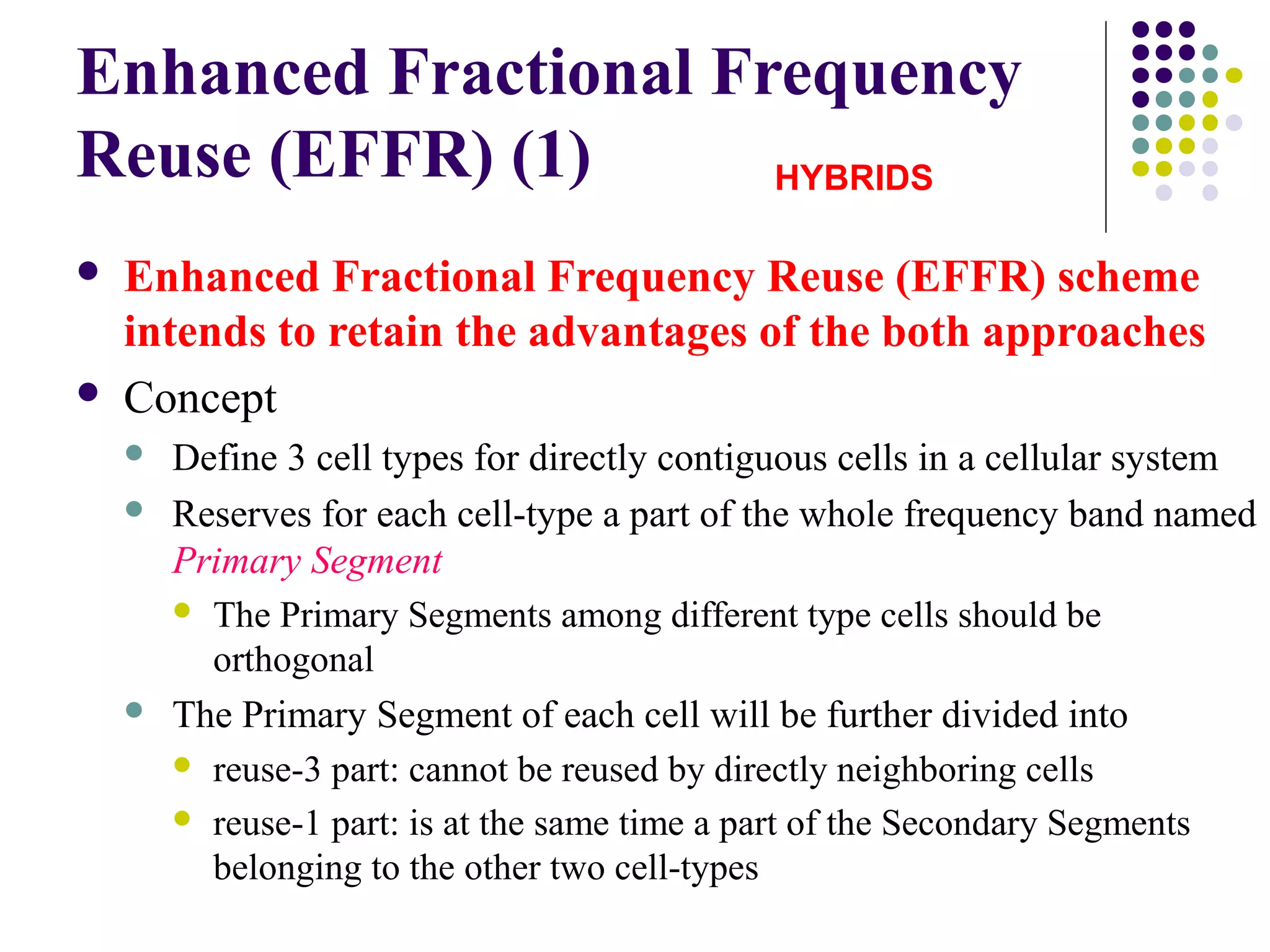 Enhanced Fractional Frequency
Reuse (EFFR) (1)      HYBRIDS

   Enhanced Fractional Frequency Reuse (EFFR) scheme
    intends to retain the advantages of the both approaches
   Concept
       Define 3 cell types for directly contiguous cells in a cellular system
       Reserves for each cell-type a part of the whole frequency band named
        Primary Segment
         The Primary Segments among different type cells should be
          orthogonal
       The Primary Segment of each cell will be further divided into
         reuse-3 part: cannot be reused by directly neighboring cells

         reuse-1 part: is at the same time a part of the Secondary Segments
          belonging to the other two cell-types
 