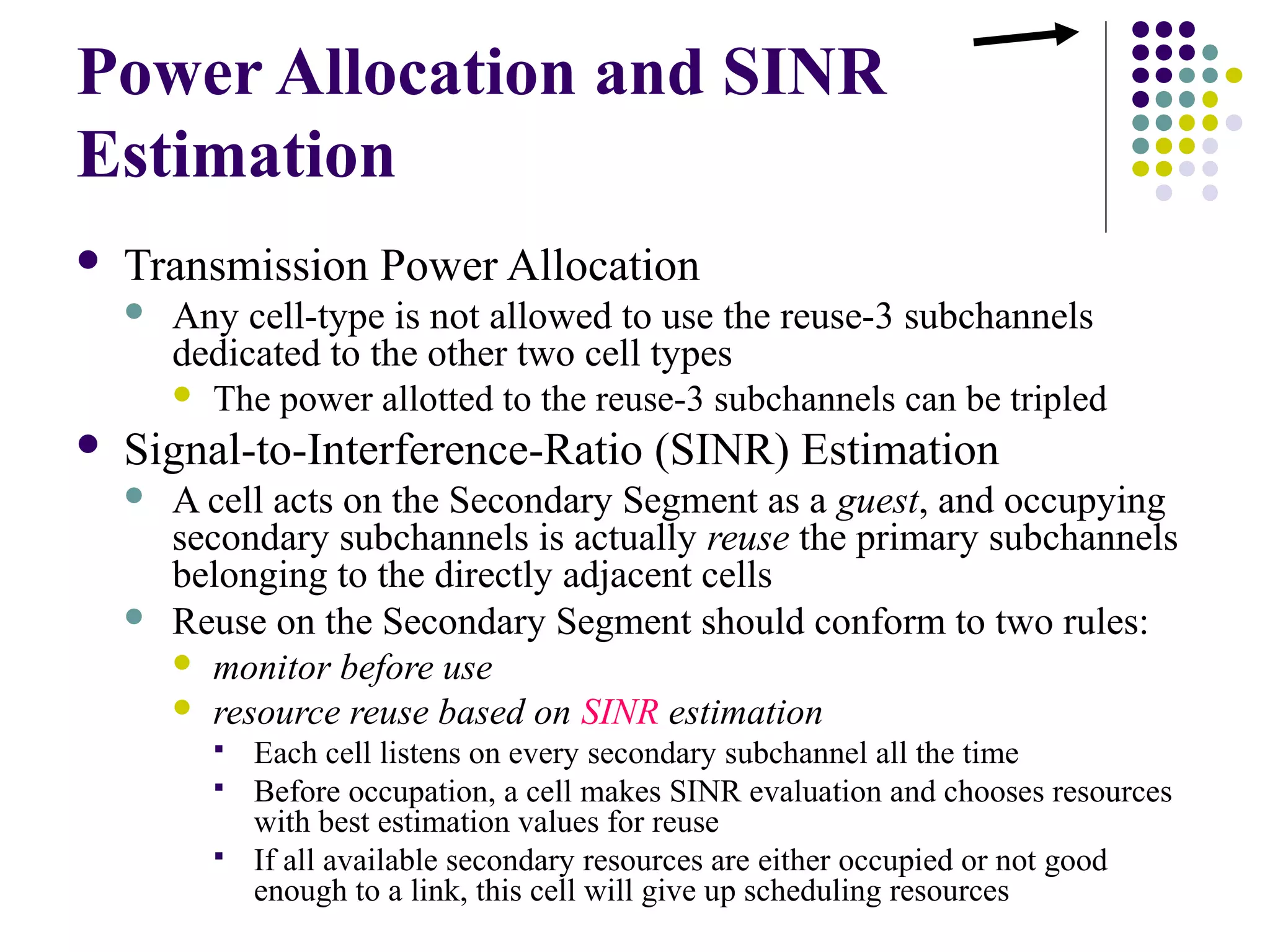 Power Allocation and SINR
Estimation
   Transmission Power Allocation
       Any cell-type is not allowed to use the reuse-3 subchannels
        dedicated to the other two cell types
         The power allotted to the reuse-3 subchannels can be tripled

   Signal-to-Interference-Ratio (SINR) Estimation
       A cell acts on the Secondary Segment as a guest, and occupying
        secondary subchannels is actually reuse the primary subchannels
        belonging to the directly adjacent cells
       Reuse on the Secondary Segment should conform to two rules:
         monitor before use
         resource reuse based on SINR estimation
             Each cell listens on every secondary subchannel all the time
             Before occupation, a cell makes SINR evaluation and chooses resources
              with best estimation values for reuse
             If all available secondary resources are either occupied or not good
              enough to a link, this cell will give up scheduling resources
 